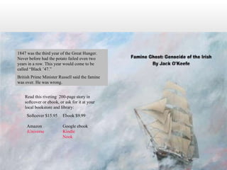 Read this riveting  200-page story in softcover or ebook, or ask for it at your local bookstore and library: 1847 was the third year of the Great Hunger.  Never before had the potato failed even two years in a row. This year would come to be called “Black ’47.”  British Prime Minister Russell said the famine was over. He was wrong. Ebook $9.99 Google ebook Kindle Nook Softcover $15.95 Amazon iUniverse 