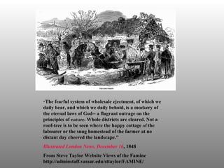 “ The fearful system of wholesale ejectment, of which we daily hear, and which we daily behold, is a mockery of the eternal laws of God-- a flagrant outrage on the principles of  nature . Whole districts are cleared. Not a roof-tree is to be seen where the happy cottage  of  the labourer or the snug homestead of the farmer at no distant day cheered the landscape." Illustrated London News , December   16 , 1848 From Steve Taylor Website Views of the Famine  http://adminstaff.vassar.edu/sttaylor/FAMINE/ 