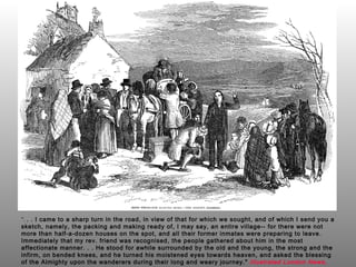 “ .  . . I came to a sharp turn in the road, in view of that for which we sought, and of which I send you a sketch, namely, the packing and making ready of, I may say, an entire village-- for there were not more than half-a-dozen houses on the spot, and all their former inmates were preparing to leave. Immediately that my rev. friend was recognised, the people gathered about him in the most affectionate manner. . . He stood for awhile surrounded by the old and the young, the strong and the infirm, on bended knees, and he turned his moistened eyes towards heaven, and asked the blessing of the Almighty upon the wanderers during their long and weary journey."  Illustrated London News,  May 10 ,  1851 