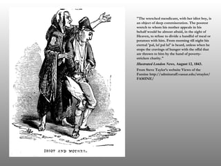 "The wretched mendicant, with her idiot boy, is an object of deep commiseration. The poorest wretch to whom his mother appeals in his behalf would be almost afraid, in the sight of Heaven, to refuse to divide a handful of meal or potatoes with him. From morning till night his eternal 'pal, la! pal la!' is heard, unless when he stops the cravings of hunger with the offal that are thrown to him by the hand of poverty-stricken charity." Illustrated London News,  August 12, 1843. From Steve Taylor’s website Views of the Famine http://adminstaff.vassar.edu/sttaylor/FAMINE/ 