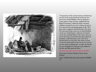   "A specimen of the in-door horrors of Scull may be seen in the annexed sketch of the hut of a poor man named Mullins, who lay dying in a corner upon a heap of straw, supplied by the Relief Committee, whilst his three wretched children crouched over a few embers of turf, as if to raise the last remaining spark of life. This poor man, it appears, had buried his wife some five days previously, and was, in all probability, on the eve of joining her, when he was found out by the untiring efforts of the Vicar, who, for a few short days, saved him from that which no kindness could ultimately avert. The Vicar himself died not long after. Our Artist assures us that the dimensions of the hut do not exceed ten feet square; adding that, to make the sketch, he was compelled to stand up to his ankles in the dirt and filth upon the floor. " Illustrated London News,  February   20 ,  1847 . From Steve Taylor’s Website Views of the Famine http://adminstaff.vassar.edu/sttaylor/FAMINE/ 