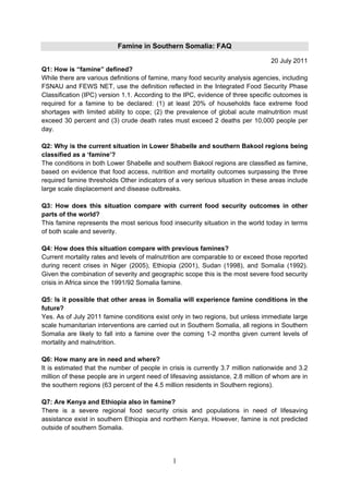 Famine in Southern Somalia: FAQ

                                                                                 20 July 2011
Q1: How is “famine” defined?
While there are various definitions of famine, many food security analysis agencies, including
FSNAU and FEWS NET, use the definition reflected in the Integrated Food Security Phase
Classification (IPC) version 1.1. According to the IPC, evidence of three specific outcomes is
required for a famine to be declared: (1) at least 20% of households face extreme food
shortages with limited ability to cope; (2) the prevalence of global acute malnutrition must
exceed 30 percent and (3) crude death rates must exceed 2 deaths per 10,000 people per
day.

Q2: Why is the current situation in Lower Shabelle and southern Bakool regions being
classified as a ‘famine’?
The conditions in both Lower Shabelle and southern Bakool regions are classified as famine,
based on evidence that food access, nutrition and mortality outcomes surpassing the three
required famine thresholds Other indicators of a very serious situation in these areas include
large scale displacement and disease outbreaks.

Q3: How does this situation compare with current food security outcomes in other
parts of the world?
This famine represents the most serious food insecurity situation in the world today in terms
of both scale and severity.

Q4: How does this situation compare with previous famines?
Current mortality rates and levels of malnutrition are comparable to or exceed those reported
during recent crises in Niger (2005), Ethiopia (2001), Sudan (1998), and Somalia (1992).
Given the combination of severity and geographic scope this is the most severe food security
crisis in Africa since the 1991/92 Somalia famine.

Q5: Is it possible that other areas in Somalia will experience famine conditions in the
future?
Yes. As of July 2011 famine conditions exist only in two regions, but unless immediate large
scale humanitarian interventions are carried out in Southern Somalia, all regions in Southern
Somalia are likely to fall into a famine over the coming 1-2 months given current levels of
mortality and malnutrition.

Q6: How many are in need and where?
It is estimated that the number of people in crisis is currently 3.7 million nationwide and 3.2
million of these people are in urgent need of lifesaving assistance, 2.8 million of whom are in
the southern regions (63 percent of the 4.5 million residents in Southern regions).

Q7: Are Kenya and Ethiopia also in famine?
There is a severe regional food security crisis and populations in need of lifesaving
assistance exist in southern Ethiopia and northern Kenya. However, famine is not predicted
outside of southern Somalia.




                                              1
 