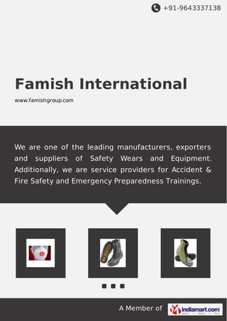 +91-9643337138 
Famish International 
www.famishgroup.com 
We are one of the leading manufacturers, exporters 
and suppliers of Safety Wears and Equipment. 
Additionally, we are service providers for Accident & 
Fire Safety and Emergency Preparedness Trainings. 
A Member of 
 