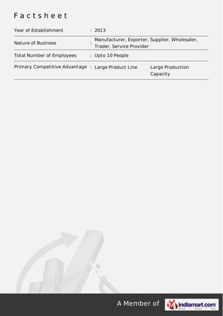 F a c t s h e e t 
Year of Establishment : 2013 
Nature of Business : Manufacturer, Exporter, Supplier, Wholesaler, 
Trader, Service Provider 
Total Number of Employees : Upto 10 People 
Primary Competitive Advantage : Large Product Line Large Production 
Capacity 
A Member of 
 