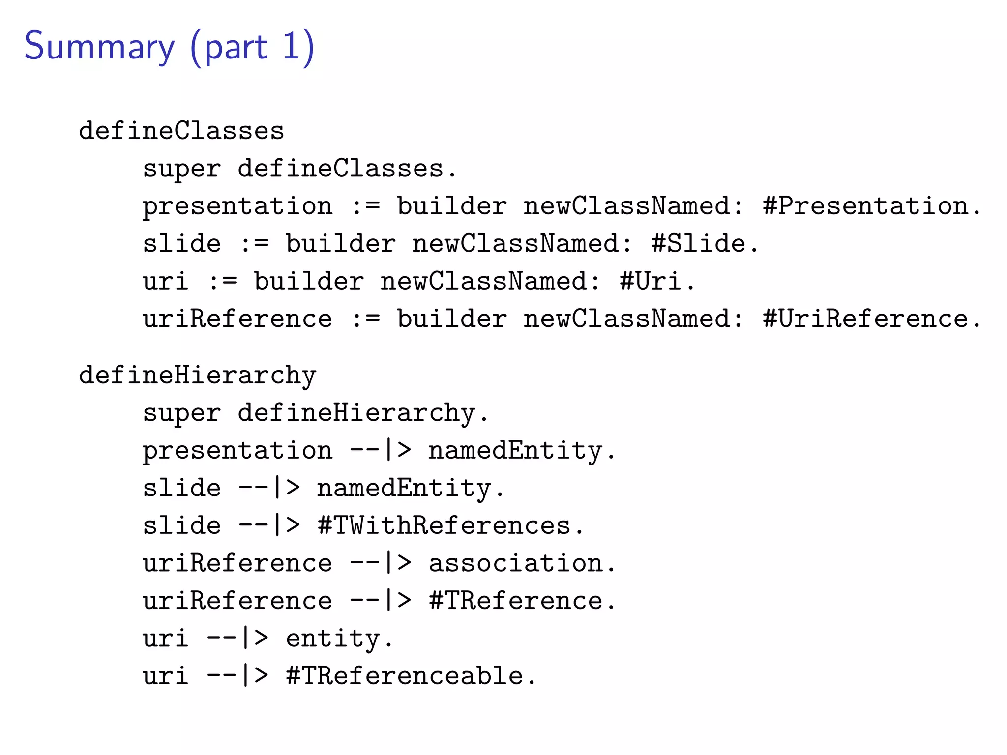 Summary (part 1)
defineClasses
super defineClasses.
presentation := builder newClassNamed: #Presentation.
slide := builder newClassNamed: #Slide.
uri := builder newClassNamed: #Uri.
uriReference := builder newClassNamed: #UriReference.
defineHierarchy
super defineHierarchy.
presentation --|> namedEntity.
slide --|> namedEntity.
slide --|> #TWithReferences.
uriReference --|> association.
uriReference --|> #TReference.
uri --|> entity.
uri --|> #TReferenceable.
 