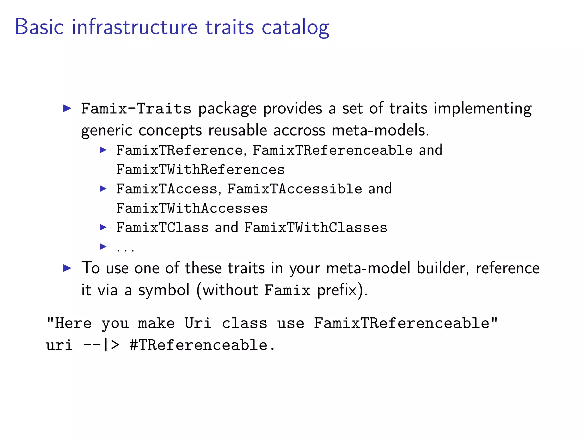 Basic infrastructure traits catalog
Famix-Traits package provides a set of traits implementing
generic concepts reusable accross meta-models.
FamixTReference, FamixTReferenceable and
FamixTWithReferences
FamixTAccess, FamixTAccessible and
FamixTWithAccesses
FamixTClass and FamixTWithClasses
. . .
To use one of these traits in your meta-model builder, reference
it via a symbol (without Famix preﬁx).
"Here you make Uri class use FamixTReferenceable"
uri --|> #TReferenceable.
 