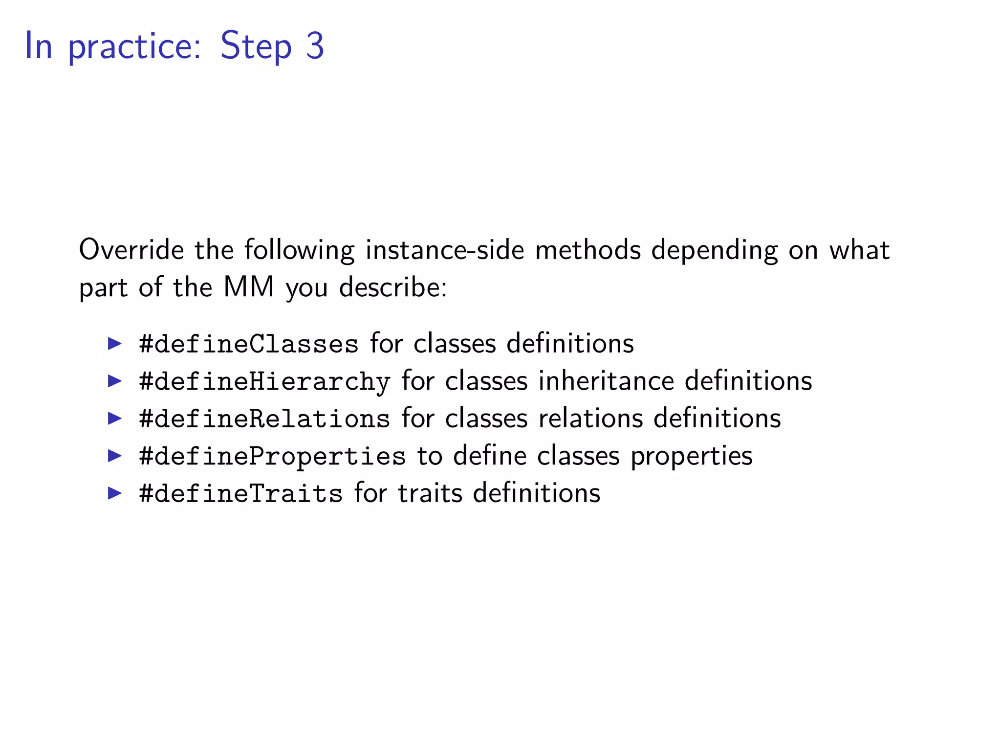 In practice: Step 3
Override the following instance-side methods depending on what
part of the MM you describe:
#defineClasses for classes deﬁnitions
#defineHierarchy for classes inheritance deﬁnitions
#defineRelations for classes relations deﬁnitions
#defineProperties to deﬁne classes properties
#defineTraits for traits deﬁnitions
 