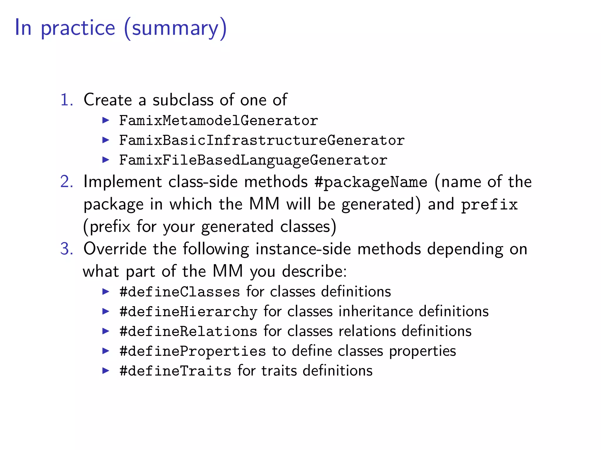 In practice (summary)
1. Create a subclass of one of
FamixMetamodelGenerator
FamixBasicInfrastructureGenerator
FamixFileBasedLanguageGenerator
2. Implement class-side methods #packageName (name of the
package in which the MM will be generated) and prefix
(preﬁx for your generated classes)
3. Override the following instance-side methods depending on
what part of the MM you describe:
#defineClasses for classes deﬁnitions
#defineHierarchy for classes inheritance deﬁnitions
#defineRelations for classes relations deﬁnitions
#defineProperties to deﬁne classes properties
#defineTraits for traits deﬁnitions
 