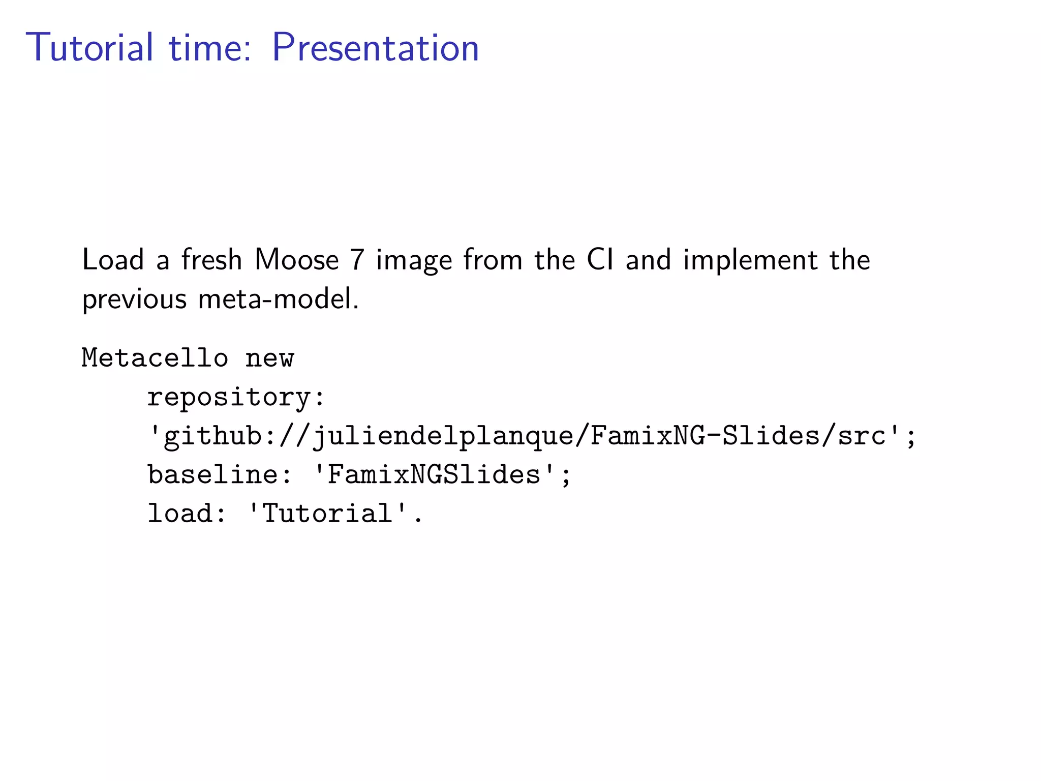 Tutorial time: Presentation
Load a fresh Moose 7 image from the CI and implement the
previous meta-model.
Metacello new
repository:
'github://juliendelplanque/FamixNG-Slides/src';
baseline: 'FamixNGSlides';
load: 'Tutorial'.
 