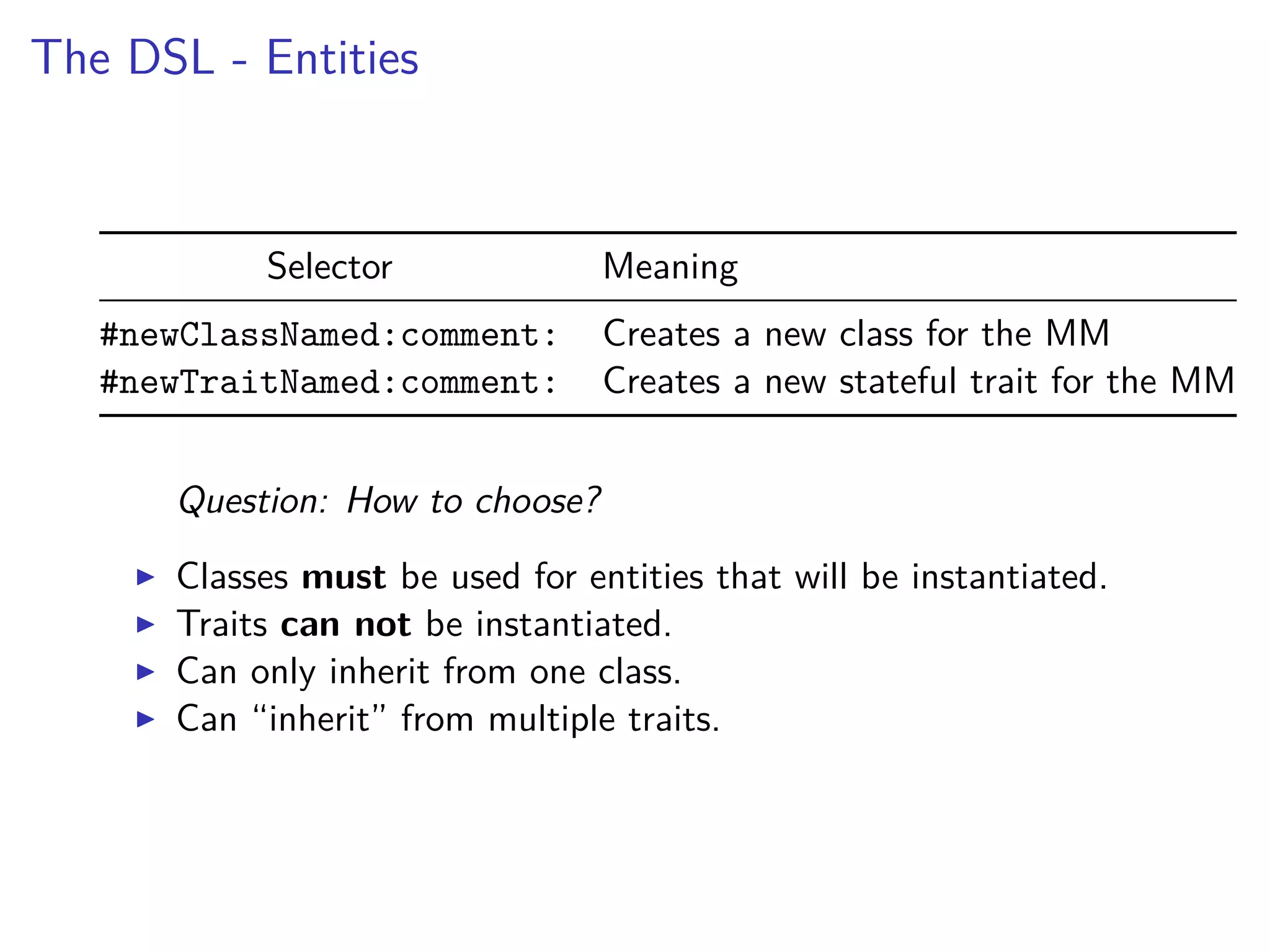 The DSL - Entities
Selector Meaning
#newClassNamed:comment: Creates a new class for the MM
#newTraitNamed:comment: Creates a new stateful trait for the MM
Question: How to choose?
Classes must be used for entities that will be instantiated.
Traits can not be instantiated.
Can only inherit from one class.
Can “inherit” from multiple traits.
 