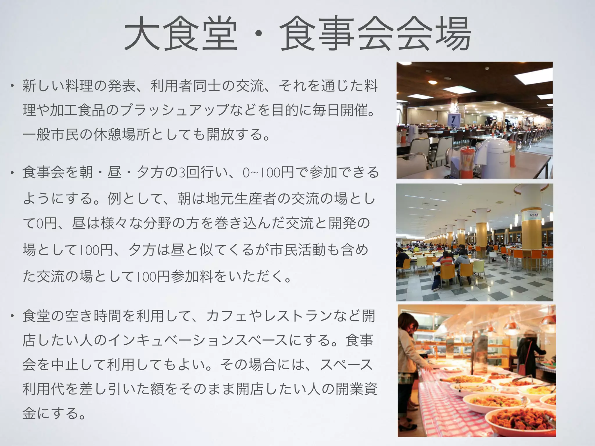 大食堂・食事会会場
• 新しい料理の発表、利用者同士の交流、それを通じた料
理や加工食品のブラッシュアップなどを目的に毎日開催。
一般市民の休憩場所としても開放する。
• 食事会を朝・昼・夕方の3回行い、0~100円で参加できる
ようにする。例として、朝は地元生産者の交流の場とし
て0円、昼は様々な分野の方を巻き込んだ交流と開発の
場として100円、夕方は昼と似てくるが市民活動も含め
た交流の場として100円参加料をいただく。
• 食堂の空き時間を利用して、カフェやレストランなど開
店したい人のインキュベーションスペースにする。食事
会を中止して利用してもよい。その場合には、スペース
利用代を差し引いた額をそのまま開店したい人の開業資
金にする。
 