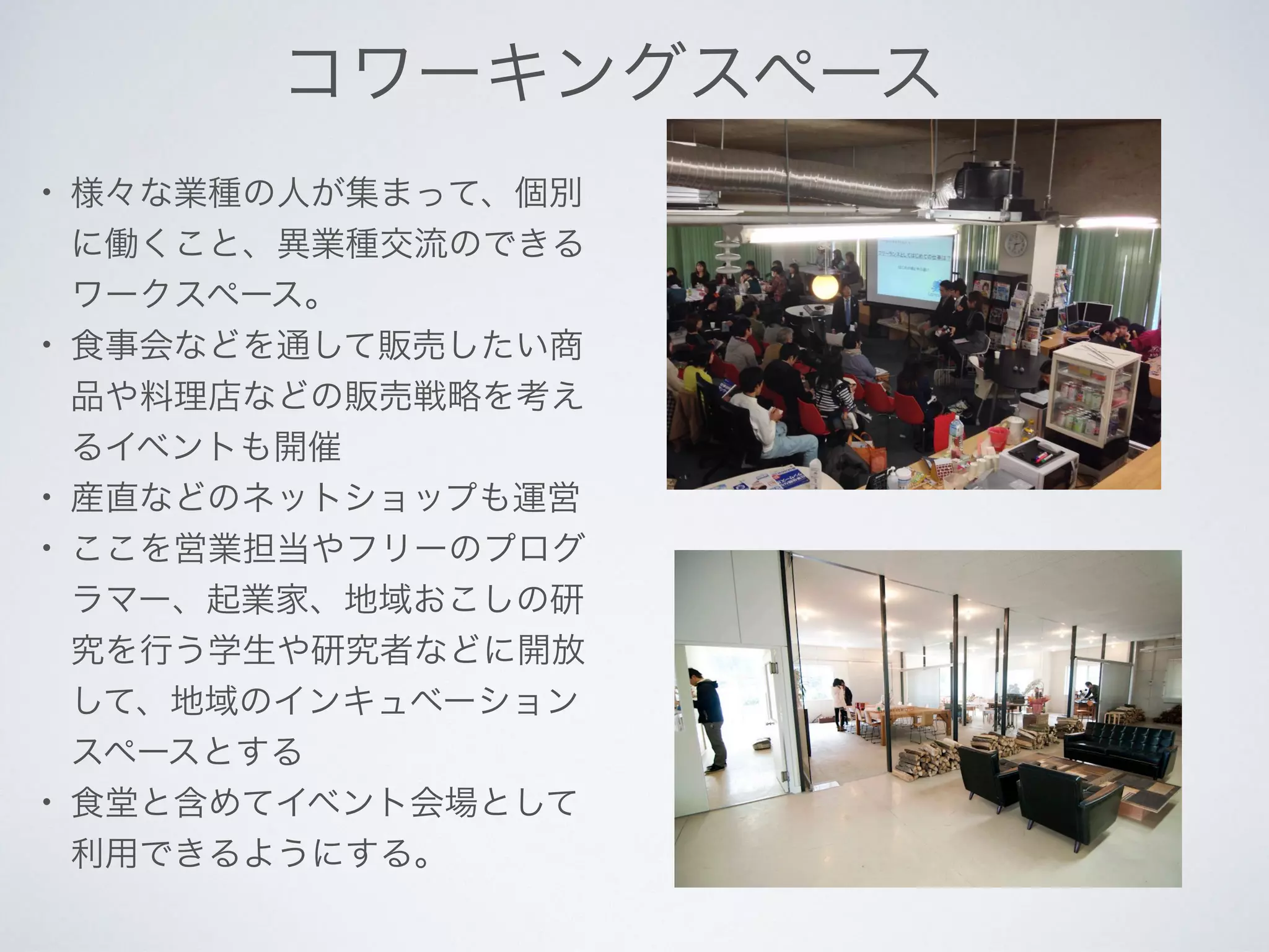 コワーキングスペース
• 様々な業種の人が集まって、個別
に働くこと、異業種交流のできる
ワークスペース。
• 食事会などを通して販売したい商
品や料理店などの販売戦略を考え
るイベントも開催
• 産直などのネットショップも運営
• ここを営業担当やフリーのプログ
ラマー、起業家、地域おこしの研
究を行う学生や研究者などに開放
して、地域のインキュベーション
スペースとする
• 食堂と含めてイベント会場として
利用できるようにする。
 