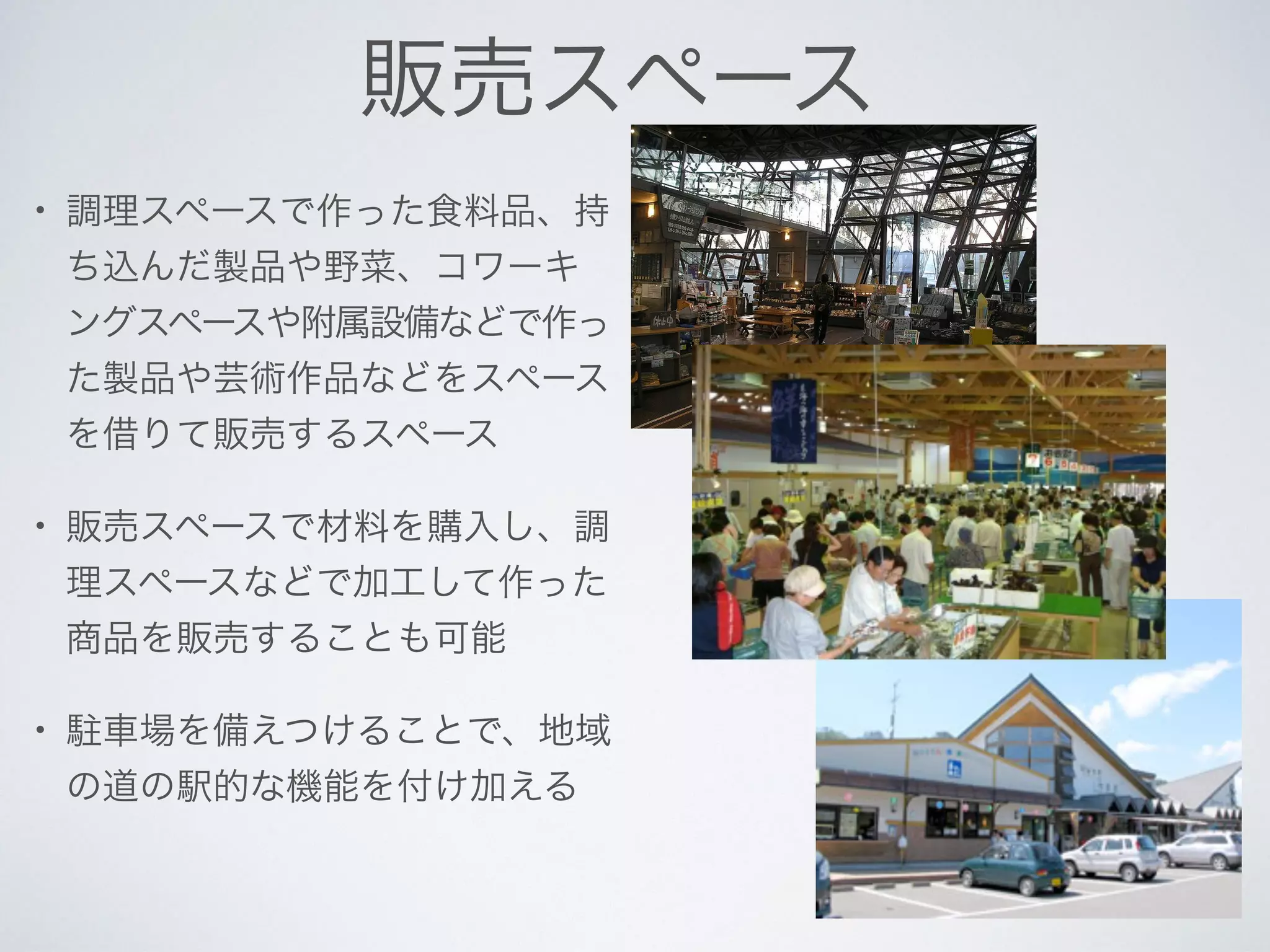 販売スペース
• 調理スペースで作った食料品、持
ち込んだ製品や野菜、コワーキ
ングスペースや附属設備などで作っ
た製品や芸術作品などをスペース
を借りて販売するスペース
• 販売スペースで材料を購入し、調
理スペースなどで加工して作った
商品を販売することも可能
• 駐車場を備えつけることで、地域
の道の駅的な機能を付け加える
 