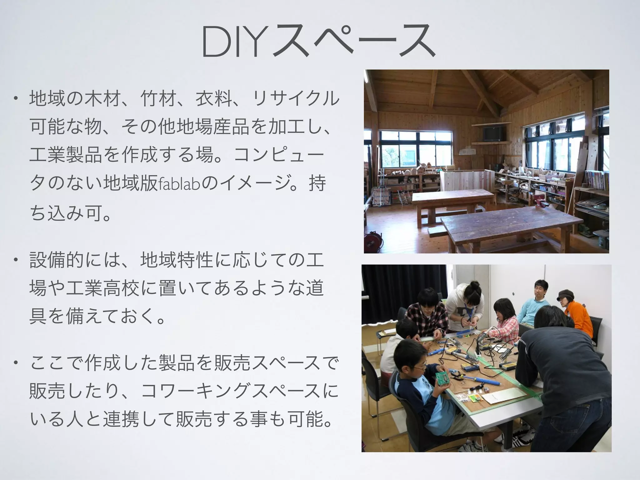 DIYスペース
• 地域の木材、竹材、衣料、リサイクル
可能な物、その他地場産品を加工し、
工業製品を作成する場。コンピュー
タのない地域版fablabのイメージ。持
ち込み可。
• 設備的には、地域特性に応じての工
場や工業高校に置いてあるような道
具を備えておく。
• ここで作成した製品を販売スペースで
販売したり、コワーキングスペースに
いる人と連携して販売する事も可能。
 