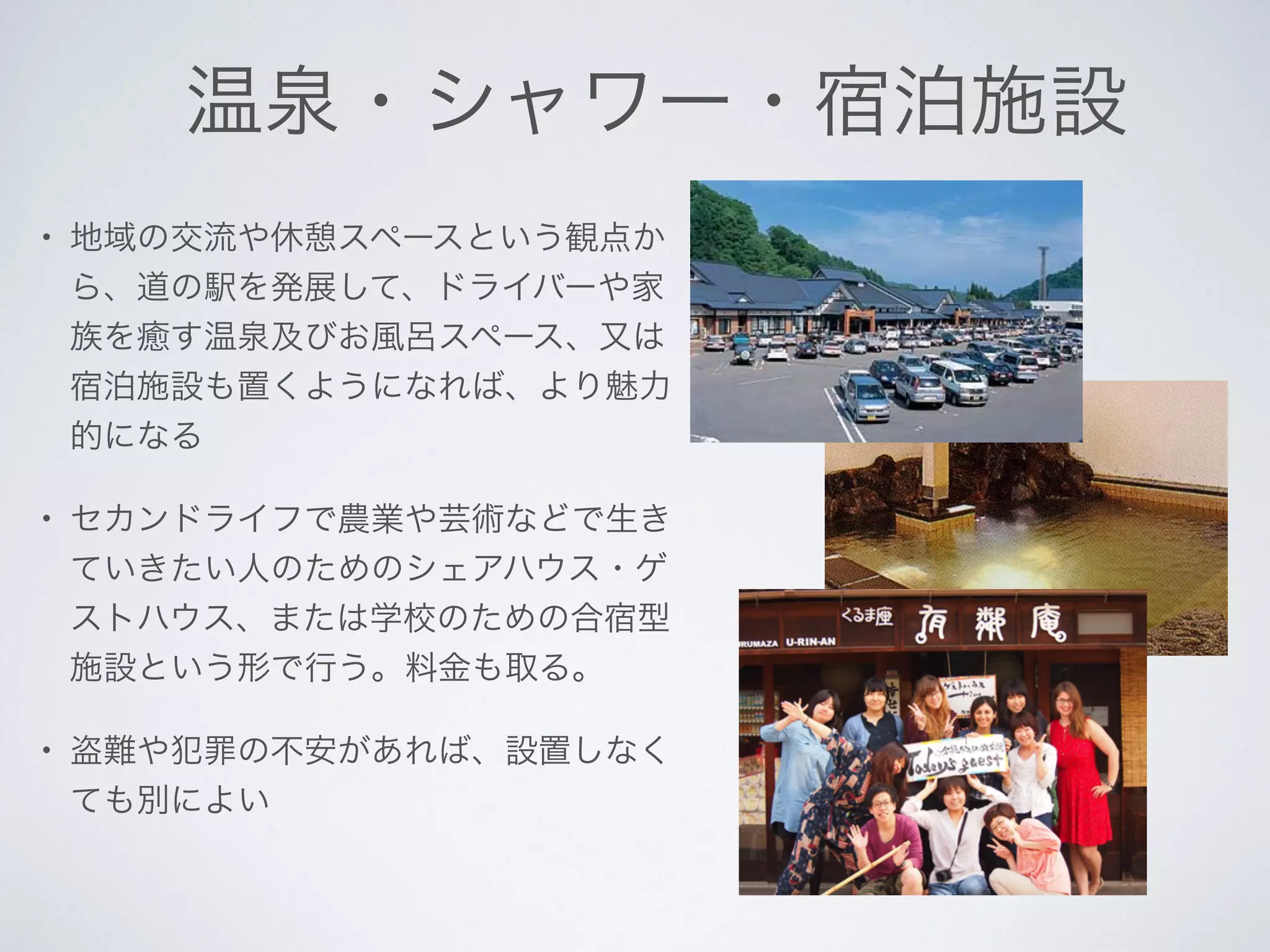 温泉・シャワー・宿泊施設
• 地域の交流や休憩スペースという観点か
ら、道の駅を発展して、ドライバーや家
族を癒す温泉及びお風呂スペース、又は
宿泊施設も置くようになれば、より魅力
的になる
• セカンドライフで農業や芸術などで生き
ていきたい人のためのシェアハウス・ゲ
ストハウス、または学校のための合宿型
施設という形で行う。料金も取る。
• 盗難や犯罪の不安があれば、設置しなく
ても別によい
 