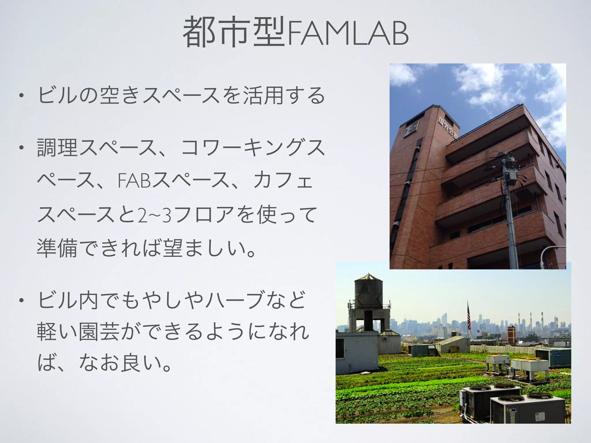 都市型FAMLAB
• ビルの空きスペースを活用する
• 調理スペース、コワーキングス
ペース、FABスペース、カフェ
スペースと2~3フロアを使って
準備できれば望ましい。
• ビル内でもやしやハーブなど
軽い園芸ができるようになれ
ば、なお良い。
 