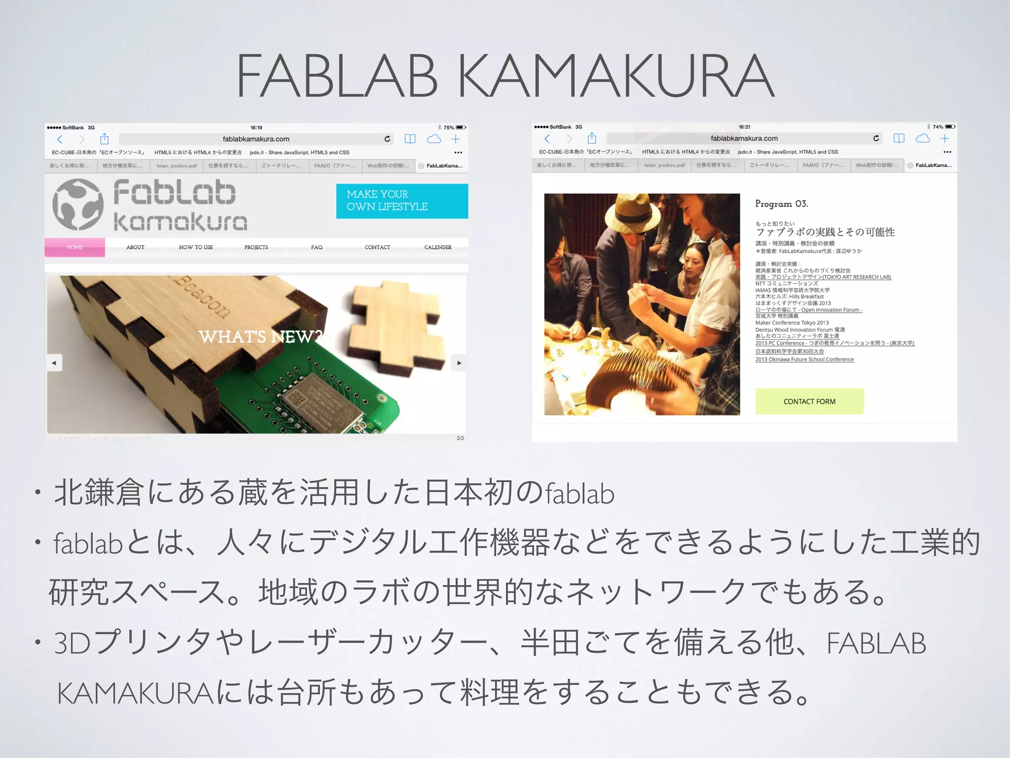 FABLAB KAMAKURA
・北鎌倉にある蔵を活用した日本初のfablab
・fablabとは、人々にデジタル工作機器などをできるようにした工業的
研究スペース。地域のラボの世界的なネットワークでもある。
・3Dプリンタやレーザーカッター、半田ごてを備える他、FABLAB 
KAMAKURAには台所もあって料理をすることもできる。
 