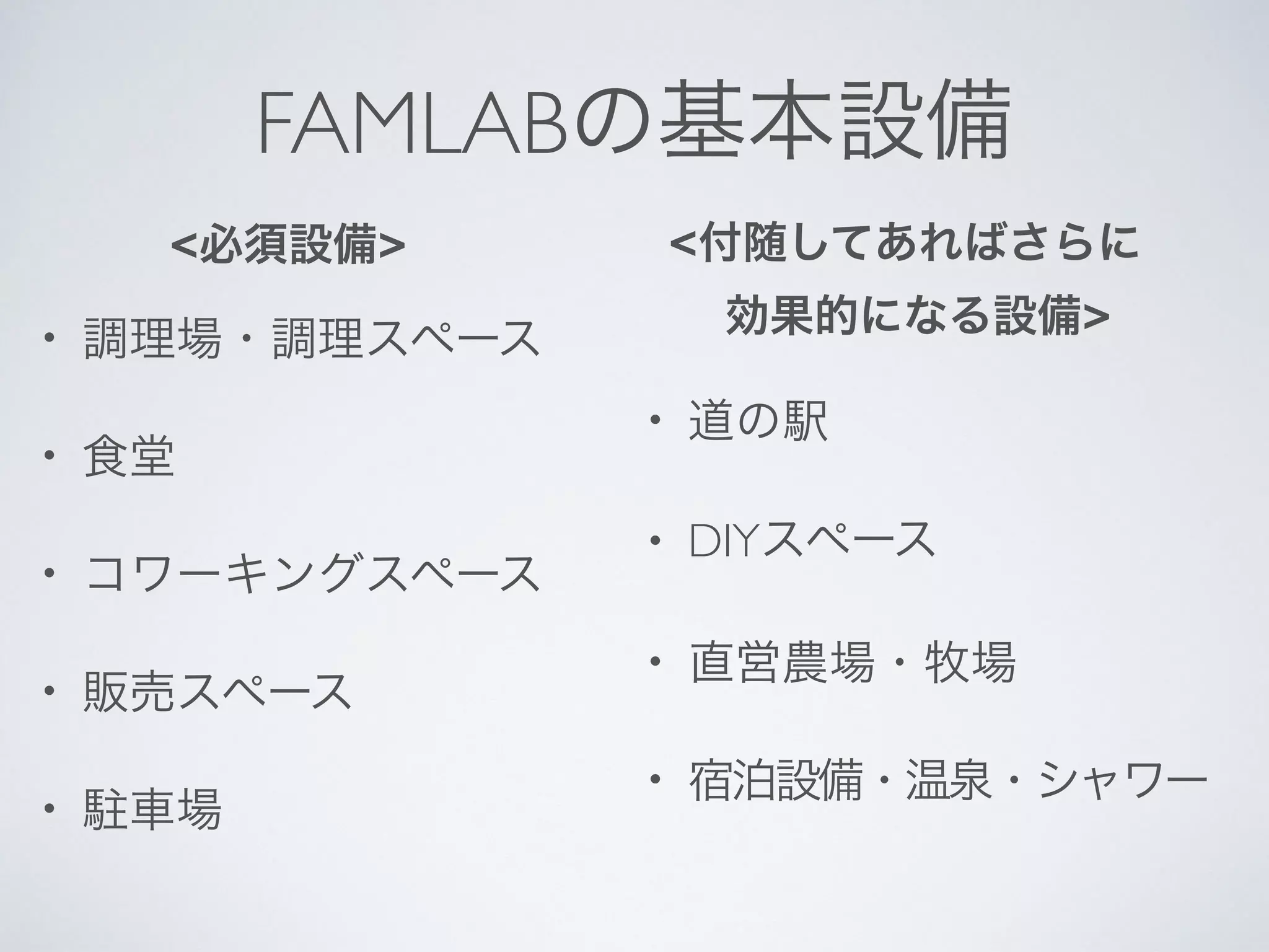 FAMLABの基本設備
• 調理場・調理スペース
• 食堂
• コワーキングスペース
• 販売スペース
• 駐車場
• 道の駅
• DIYスペース
• 直営農場・牧場
• 宿泊設備・温泉・シャワー
<必須設備> <付随してあればさらに
効果的になる設備>
 