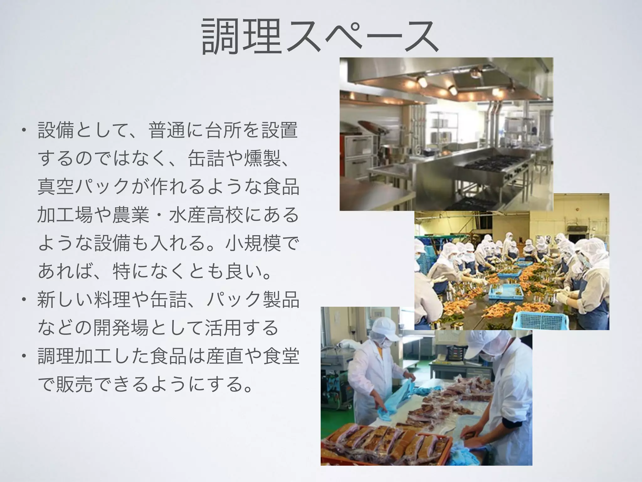 調理スペース
• 設備として、普通に台所を設置
するのではなく、缶詰や燻製、
真空パックが作れるような食品
加工場や農業・水産高校にある
ような設備も入れる。小規模で
あれば、特になくとも良い。
• 新しい料理や缶詰、パック製品
などの開発場として活用する
• 調理加工した食品は産直や食堂
で販売できるようにする。
 