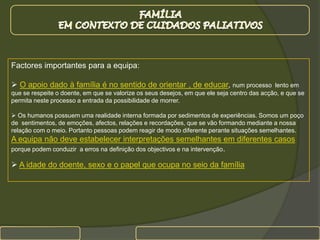 FAMÍLIA EM CONTEXTO DE CUIDADOS PALIATIVOSFactores importantes para a equipa:O apoio dado à família é no sentido de orientar , de educar, num processo  lento em que se respeite o doente, em que se valorize os seus desejos, em que ele seja centro das acção, e que se permita neste processo a entrada da possibilidade de morrer.