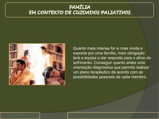 FAMÍLIA EM CONTEXTO DE CUIDADOS PALIATIVOSQuanto mais intensa for a crise vivida e exposta por uma família, mais obrigação terá a equipa a dar resposta para o alivio do sofrimento. Conseguir quanto antes uma orientação diagnóstica que permita realizar um plano terapêutico de acordo com as possibilidades pessoais de cada membro.