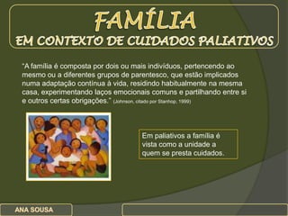 FAMÍLIA  EM CONTEXTO DE CUIDADOS PALIATIVOS “A família é composta por dois ou mais indivíduos, pertencendo ao mesmo ou a diferentes grupos de parentesco, que estão implicados numa adaptação contínua à vida, residindo habitualmente na mesma casa, experimentando laços emocionais comuns e partilhando entre si e outros certas obrigações.” (Johnson, citado por Stanhop, 1999) Em paliativos a família é vista como a unidade a quem se presta cuidados.        ANA SOUSA                                              