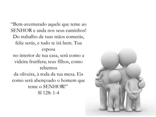 “ Bem-aventurado aquele que teme ao SENHOR e anda nos seus caminhos! Do trabalho de tuas mãos comerás, feliz serás, e tudo te irá bem. Tua esposa no interior de tua casa, será como a videira frutífera; teus filhos, como rebentos da oliveira, à roda da tua mesa. Eis como será abençoado o homem que teme o SENHOR!”  Sl 128: 1-4 