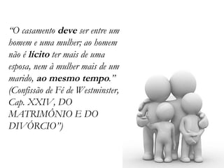 “ O casamento  deve  ser entre um homem e uma mulher; ao homem não é  lícito  ter mais de uma esposa, nem à mulher mais de um marido,  ao mesmo tempo .” (Confissão de Fé de Westminster, Cap. XXIV, DO MATRIMÔNIO E DO DIVÓRCIO”) 