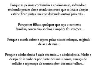 Porque as pessoas continuam a apaixonar-se, sofrendo e retirando prazer desse estado amoroso que as leva a desejar estar e ficar juntas, mesmo deixando outros para trás...Porque ter filhos, qualquer que seja o contexto familiar, concretiza sonhos e implica frustrações...Porque a escola existe e espera pelas nossas crianças, exigindo delas e de nós...Porque a adolescência é cada vez mais... a adolescência. Medo e desejo de ir embora por parte dos mais novos, ameaça de solidão e esperança de «renovação» dos mais velhos...