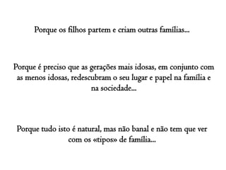 Porque os filhos partem e criam outras famílias... Porque é preciso que as gerações mais idosas, em conjunto com as menos idosas, redescubram o seu lugar e papel na família e na sociedade...Porque tudo isto é natural, mas não banal e não tem que ver com os «tipos» de família...