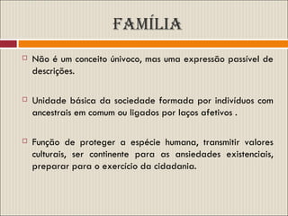 FAMÍLIA Não é um conceito únivoco, mas uma expressão passível de descrições. Unidade básica da sociedade formada por indivíduos com ancestrais em comum ou ligados por laços afetivos . Função de proteger a espécie humana, transmitir valores culturais, ser continente para as ansiedades existenciais, preparar para o exercício da cidadania. 