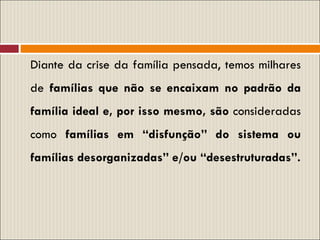 Diante da crise da família pensada, temos milhares de  famílias que não se encaixam no padrão da família ideal e, por isso mesmo, são  consideradas como  famílias em “disfunção” do sistema ou famílias desorganizadas” e/ou “desestruturadas”. 