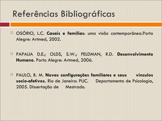 Referências Bibliográficas OSÓRIO, L.C.  Casais e famílias : uma visão contemporânea.Porto Alegre: Artmed, 2002. PAPALIA D.E.; OLDS, S.W.; FELDMAN, R.D.  Desenvolvimento Humano . Porto Alegre: Artmed, 2006. PAULO, B. M.  Novas configurações familiares e seus  vinculos socio-afetivos.  Rio de Janeiro: PUC.  Departamento de Psicologia, 2005. Dissertação de  Mestrado. 