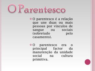 O parentesco é a relação que une duas ou mais pessoas por vínculos de sangue ou sociais (sobretudo pelo casamento). O parentesco era o principal factor da manutenção da unidade social na cultura primitiva. 