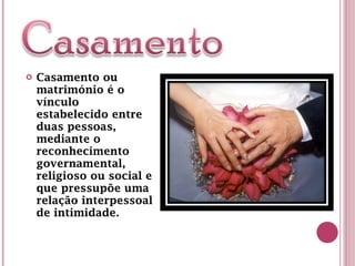 Casamento ou matrimónio é o vínculo estabelecido entre duas pessoas, mediante o reconhecimento governamental, religioso ou social e que pressupõe uma relação interpessoal de intimidade. 