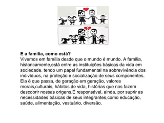 E a família, como está?
Vivemos em família desde que o mundo é mundo. A família,
historicamente,está entre as instituições básicas da vida em
sociedade, tendo um papel fundamental na sobrevivência dos
indivíduos, na proteção e socialização de seus componentes.
Ela é que passa, de geração em geração, valores
morais,culturais, hábitos de vida, histórias que nos fazem
descobrir nossas origens.É responsável, ainda, por suprir as
necessidades básicas de seus integrantes,como educação,
saúde, alimentação, vestuário, diversão.
 