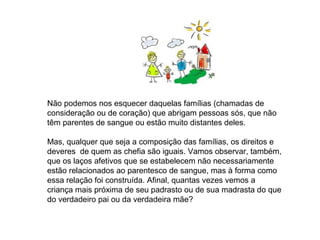 Não podemos nos esquecer daquelas famílias (chamadas de
consideração ou de coração) que abrigam pessoas sós, que não
têm parentes de sangue ou estão muito distantes deles.

Mas, qualquer que seja a composição das famílias, os direitos e
deveres de quem as chefia são iguais. Vamos observar, também,
que os laços afetivos que se estabelecem não necessariamente
estão relacionados ao parentesco de sangue, mas à forma como
essa relação foi construída. Afinal, quantas vezes vemos a
criança mais próxima de seu padrasto ou de sua madrasta do que
do verdadeiro pai ou da verdadeira mãe?
 