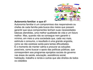 Autonomia familiar: o que é?
Autonomia familiar é um compromisso dos responsáveis ou
chefes de cada família pela busca dos meios que possam
garantir que seus componentes tenham suas necessidades
básicas atendidas, uma melhor qualidade de vida e um futuro
melhor. Mas, quando não se consegue nem garantir o
mínimo, em meio a uma sociedade que, cada vez mais,
estimula o consumo, o resultado é uma grande angústia,
como se não existisse saída para tantas dificuldades.
É o momento de manter calma e procurar as soluções
possíveis, como buscar o apoio das políticas públicas, que
correspondem aos programas eprojetos sociais do governo
nas áreas de saúde, educação, assistência social,
habitação, trabalho e renda e outras que são direitos de todos
os cidadãos
 
