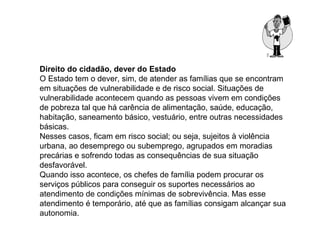 Direito do cidadão, dever do Estado
O Estado tem o dever, sim, de atender as famílias que se encontram
em situações de vulnerabilidade e de risco social. Situações de
vulnerabilidade acontecem quando as pessoas vivem em condições
de pobreza tal que há carência de alimentação, saúde, educação,
habitação, saneamento básico, vestuário, entre outras necessidades
básicas.
Nesses casos, ficam em risco social; ou seja, sujeitos à violência
urbana, ao desemprego ou subemprego, agrupados em moradias
precárias e sofrendo todas as consequências de sua situação
desfavorável.
Quando isso acontece, os chefes de família podem procurar os
serviços públicos para conseguir os suportes necessários ao
atendimento de condições mínimas de sobrevivência. Mas esse
atendimento é temporário, até que as famílias consigam alcançar sua
autonomia.
 