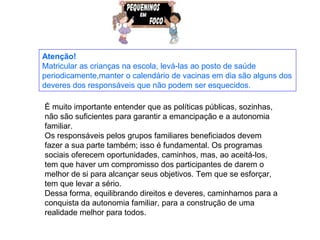 Atenção!
Matricular as crianças na escola, levá-las ao posto de saúde
periodicamente,manter o calendário de vacinas em dia são alguns dos
deveres dos responsáveis que não podem ser esquecidos.

É muito importante entender que as políticas públicas, sozinhas,
não são suficientes para garantir a emancipação e a autonomia
familiar.
Os responsáveis pelos grupos familiares beneficiados devem
fazer a sua parte também; isso é fundamental. Os programas
sociais oferecem oportunidades, caminhos, mas, ao aceitá-los,
tem que haver um compromisso dos participantes de darem o
melhor de si para alcançar seus objetivos. Tem que se esforçar,
tem que levar a sério.
Dessa forma, equilibrando direitos e deveres, caminhamos para a
conquista da autonomia familiar, para a construção de uma
realidade melhor para todos.
 
