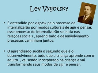 Lev Vygotsky
• É entendido por vigotsk pelo processo de
internalizarão por modos culturais de agir e pensar,
esse processo de internalizarão se inicia nas
relaçoes sociais , aprendizado e desenvolvimento
processos caminham juntos.
• O aprendizado sucita o segundo que é o
desenvolvimento, tudo que a criança aprende com o
adulto , vai sendo incorporado na criança e vai
transformando seus modos de agir e pensar.
 