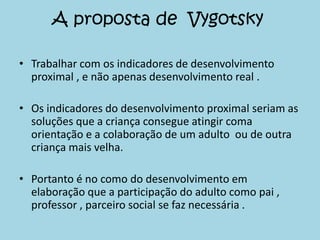 A proposta de Vygotsky
• Trabalhar com os indicadores de desenvolvimento
proximal , e não apenas desenvolvimento real .
• Os indicadores do desenvolvimento proximal seriam as
soluções que a criança consegue atingir coma
orientação e a colaboração de um adulto ou de outra
criança mais velha.
• Portanto é no como do desenvolvimento em
elaboração que a participação do adulto como pai ,
professor , parceiro social se faz necessária .
 
