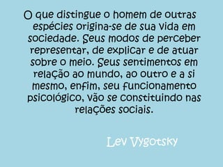 O que distingue o homem de outras
espécies origina-se de sua vida em
sociedade. Seus modos de perceber
representar, de explicar e de atuar
sobre o meio. Seus sentimentos em
relação ao mundo, ao outro e a si
mesmo, enfim, seu funcionamento
psicológico, vão se constituindo nas
relações sociais.
Lev Vygotsky
 
