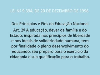 LEI Nº 9.394, DE 20 DE DEZEMBRO DE 1996.
Dos Princípios e Fins da Educação Nacional
Art. 2º A educação, dever da família e do
Estado, inspirada nos princípios de liberdade
e nos ideais de solidariedade humana, tem
por finalidade o pleno desenvolvimento do
educando, seu preparo para o exercício da
cidadania e sua qualificação para o trabalho.
 