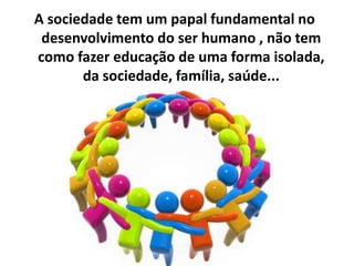 A sociedade tem um papal fundamental no
desenvolvimento do ser humano , não tem
como fazer educação de uma forma isolada,
da sociedade, família, saúde...
 