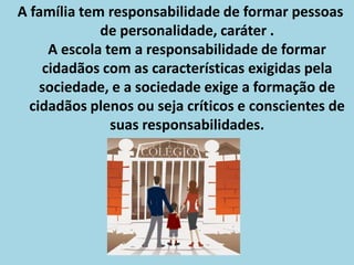 A família tem responsabilidade de formar pessoas
             de personalidade, caráter .
     A escola tem a responsabilidade de formar
    cidadãos com as características exigidas pela
    sociedade, e a sociedade exige a formação de
  cidadãos plenos ou seja críticos e conscientes de
               suas responsabilidades.
 
