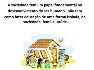 A sociedade tem um papal fundamental no
  desenvolvimento do ser humano , não tem
como fazer educação de uma forma isolada, da
          sociedade, família, saúde...
 