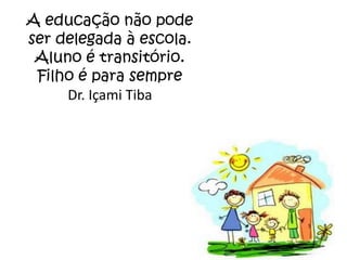 A educação não pode
ser delegada à escola.
 Aluno é transitório.
 Filho é para sempre
     Dr. Içami Tiba
 