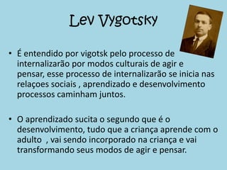 Lev Vygotsky

• É entendido por vigotsk pelo processo de
  internalizarão por modos culturais de agir e
  pensar, esse processo de internalizarão se inicia nas
  relaçoes sociais , aprendizado e desenvolvimento
  processos caminham juntos.

• O aprendizado sucita o segundo que é o
  desenvolvimento, tudo que a criança aprende com o
  adulto , vai sendo incorporado na criança e vai
  transformando seus modos de agir e pensar.
 