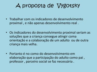 A proposta de Vygotsky

• Trabalhar com os indicadores de desenvolvimento
  proximal , e não apenas desenvolvimento real .

• Os indicadores do desenvolvimento proximal seriam as
  soluções que a criança consegue atingir coma
  orientação e a colaboração de um adulto ou de outra
  criança mais velha.

• Portanto é no como do desenvolvimento em
  elaboração que a participação do adulto como pai ,
  professor , parceiro social se faz necessária .
 
